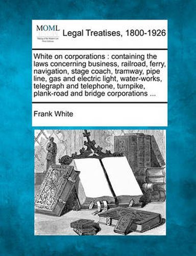 Cover image for White on Corporations: Containing the Laws Concerning Business, Railroad, Ferry, Navigation, Stage Coach, Tramway, Pipe Line, Gas and Electric Light, Water-Works, Telegraph and Telephone, Turnpike, Plank-Road and Bridge Corporations ...