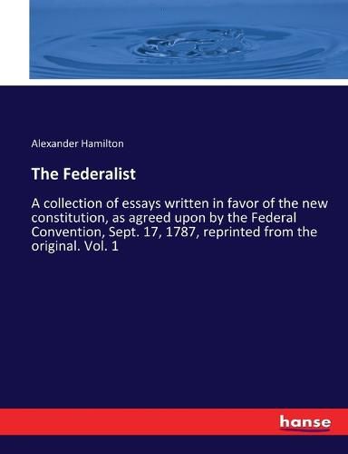 Cover image for The Federalist: A collection of essays written in favor of the new constitution, as agreed upon by the Federal Convention, Sept. 17, 1787, reprinted from the original. Vol. 1