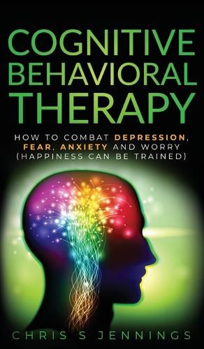 Cover image for Cognitive Behavioral Therapy: How to Combat Depression, Fear, Anxiety and Worry (Happiness can be trained)