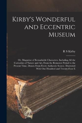 Cover image for Kirby's Wonderful and Eccentric Museum; or, Magazine of Remarkable Characters. Including all the Curiosities of Nature and art, From the Remotest Period to the Present Time, Drawn From Every Authentic Source. Illustrated With one Hundred and Twenty-four E