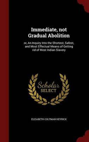 Cover image for Immediate, Not Gradual Abolition: Or, an Inquiry Into the Shortest, Safest, and Most Effectual Means of Getting Rid of West Indian Slavery