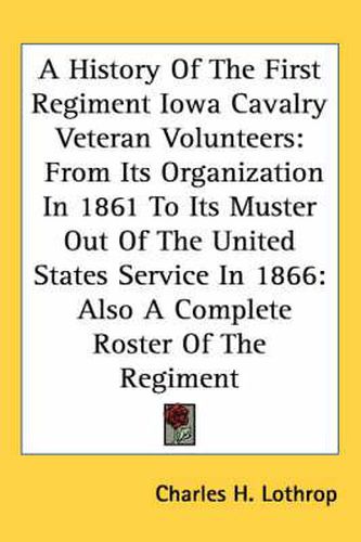 Cover image for A History of the First Regiment Iowa Cavalry Veteran Volunteers: From Its Organization in 1861 to Its Muster Out of the United States Service in 1866: Also a Complete Roster of the Regiment