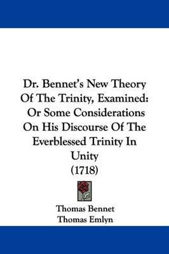 Dr. Bennet's New Theory of the Trinity, Examined: Or Some Considerations on His Discourse of the Everblessed Trinity in Unity (1718)