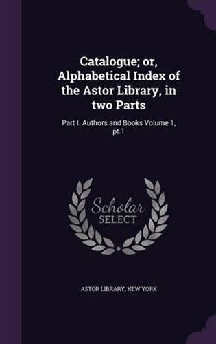 Catalogue; Or, Alphabetical Index of the Astor Library, in Two Parts: Part I. Authors and Books Volume 1, PT.1