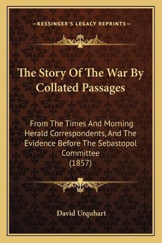 The Story of the War by Collated Passages: From the Times and Morning Herald Correspondents, and the Evidence Before the Sebastopol Committee (1857)