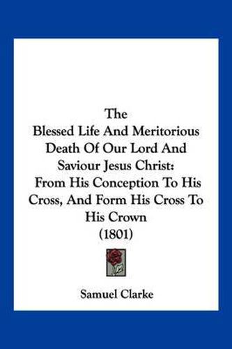 The Blessed Life and Meritorious Death of Our Lord and Saviour Jesus Christ: From His Conception to His Cross, and Form His Cross to His Crown (1801)