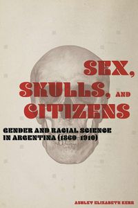 Cover image for Sex, Skulls, and Citizens: Gender and Racial Science in Argentina (1860-1910)