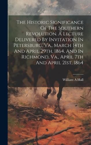 Cover image for The Historic Significance Of The Southern Revolution. A Lecture Delivered By Invitation In Petersburg, Va., March 14th And April 29th, 1864. And In Richmond, Va., April 7th And April 21st, 1864