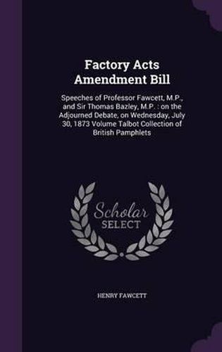 Factory Acts Amendment Bill: Speeches of Professor Fawcett, M.P., and Sir Thomas Bazley, M.P.: On the Adjourned Debate, on Wednesday, July 30, 1873 Volume Talbot Collection of British Pamphlets