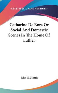 Cover image for Catharine De Bora Or Social And Domestic Scenes In The Home Of Luther