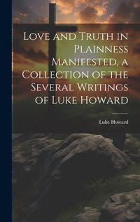 Cover image for Love and Truth in Plainness Manifested, a Collection of the Several Writings of Luke Howard
