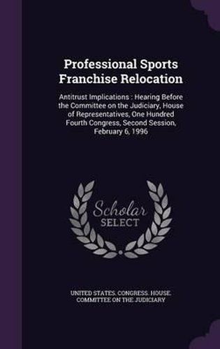 Cover image for Professional Sports Franchise Relocation: Antitrust Implications: Hearing Before the Committee on the Judiciary, House of Representatives, One Hundred Fourth Congress, Second Session, February 6, 1996