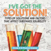 Cover image for I've Got the Solution! Types of Solutions and Factors That Affect Substance Solubility Grade 6-8 Physical Science