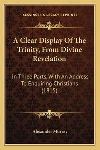 Cover image for A Clear Display of the Trinity, from Divine Revelation: In Three Parts, with an Address to Enquiring Christians (1815)