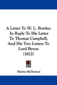 Cover image for A Letter to W. L. Bowles: In Reply to His Letter to Thomas Campbell, and His Two Letters to Lord Byron (1822)