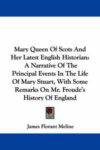 Cover image for Mary Queen of Scots and Her Latest English Historian: A Narrative of the Principal Events in the Life of Mary Stuart, with Some Remarks on Mr. Froude's History of England