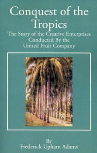 Cover image for Conquest of the Tropics: The Story of the Creative Enterprises Conducted by the United Fruit Company