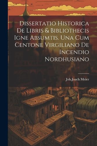 Cover image for Dissertatio Historica De Libris & Bibliothecis Igne Absumtis. Una Cum Centone Virgiliano De Incendio Nordhusiano