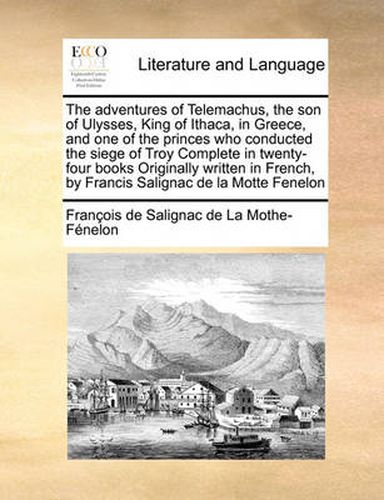 The Adventures of Telemachus, the Son of Ulysses, King of Ithaca, in Greece, and One of the Princes Who Conducted the Siege of Troy Complete in Twenty-Four Books Originally Written in French, by Francis Salignac de La Motte Fenelon