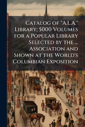 Cover image for Catalog of  A.L.A.  Library; 5000 Volumes for a Popular Library Selected by the ... Association and Shown at the World's Columbian Exposition