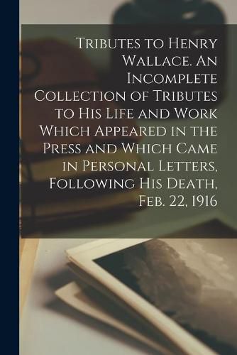 Cover image for Tributes to Henry Wallace. An Incomplete Collection of Tributes to His Life and Work Which Appeared in the Press and Which Came in Personal Letters, Following His Death, Feb. 22, 1916