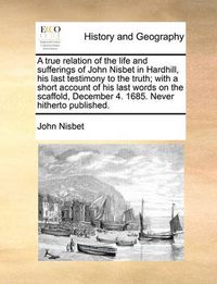 Cover image for A True Relation of the Life and Sufferings of John Nisbet in Hardhill, His Last Testimony to the Truth; With a Short Account of His Last Words on the Scaffold, December 4. 1685. Never Hitherto Published.