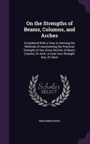 Cover image for On the Strengths of Beams, Columns, and Arches: Considered with a View to Deriving the Methods of Ascertaining the Practical Strength of Any Given Section of Beam, Column, or Arch; In Cast Iron, Wrought Iron, or Steel