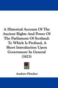 Cover image for A Historical Account Of The Ancient Rights And Power Of The Parliament Of Scotland: To Which Is Prefixed, A Short Introduction Upon Government In General (1823)