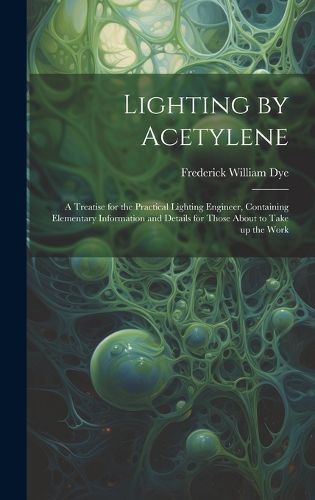 Cover image for Lighting by Acetylene; a Treatise for the Practical Lighting Engineer, Containing Elementary Information and Details for Those About to Take up the Work