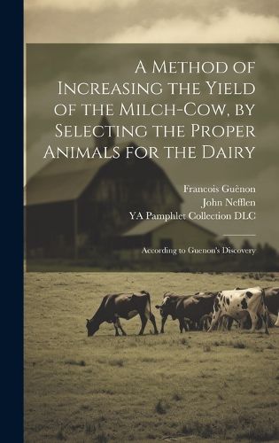 Cover image for A Method of Increasing the Yield of the Milch-cow, by Selecting the Proper Animals for the Dairy; According to Guenon's Discovery