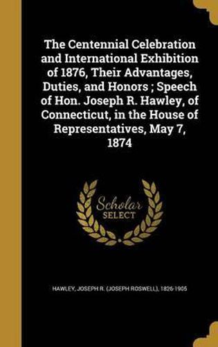 Cover image for The Centennial Celebration and International Exhibition of 1876, Their Advantages, Duties, and Honors; Speech of Hon. Joseph R. Hawley, of Connecticut, in the House of Representatives, May 7, 1874
