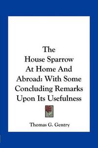 Cover image for The House Sparrow at Home and Abroad: With Some Concluding Remarks Upon Its Usefulness