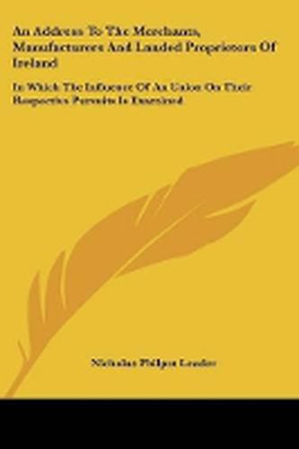 Cover image for An Address to the Merchants, Manufacturers and Landed Proprietors of Ireland: In Which the Influence of an Union on Their Respective Pursuits Is Examined