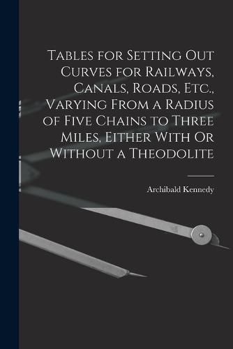 Cover image for Tables for Setting Out Curves for Railways, Canals, Roads, Etc., Varying From a Radius of Five Chains to Three Miles, Either With Or Without a Theodolite