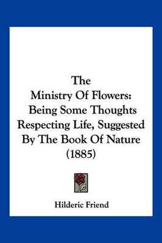 Cover image for The Ministry of Flowers: Being Some Thoughts Respecting Life, Suggested by the Book of Nature (1885)