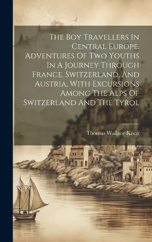 Cover image for The Boy Travellers In Central Europe. Adventures Of Two Youths In A Journey Through France, Switzerland, And Austria, With Excursions Among The Alps Of Switzerland And The Tyrol
