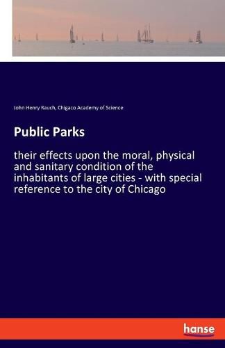 Cover image for Public Parks: their effects upon the moral, physical and sanitary condition of the inhabitants of large cities - with special reference to the city of Chicago