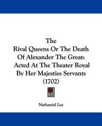 Cover image for The Rival Queens Or The Death Of Alexander The Great: Acted At The Theater Royal By Her Majesties Servants (1702)
