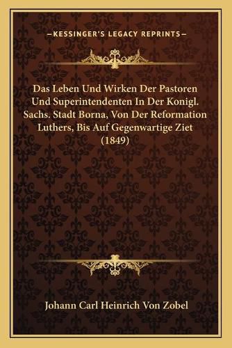 Das Leben Und Wirken Der Pastoren Und Superintendenten in Der Konigl. Sachs. Stadt Borna, Von Der Reformation Luthers, Bis Auf Gegenwartige Ziet (1849)