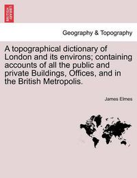 Cover image for A Topographical Dictionary of London and Its Environs; Containing Accounts of All the Public and Private Buildings, Offices, and in the British Metropolis.