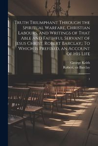 Cover image for Truth Triumphant Through the Spiritual Warfare, Christian Labours, and Writings of That Able and Faithful Servant of Jesus Christ, Robert Barclay,