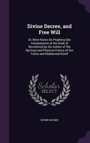 Cover image for Divine Decree, and Free Will: Or, More Notes on Prophecy [An Interpretation of the Book of Revelation] by the Author of 'The Spiritual and Physical History of Our Fallen and Redeemed World