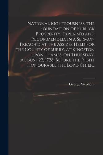 Cover image for National Righteousness, the Foundation of Publick Prosperity, Explain'd and Recommended, in a Sermon Preach'd at the Assizes Held for the County of Surry, at Kingston Upon Thames, on Thursday, August 22, 1728, Before the Right Honourable the Lord Chief...