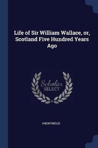 Cover image for Life of Sir William Wallace, Or, Scotland Five Hundred Years Ago