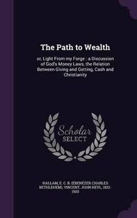 Cover image for The Path to Wealth: Or, Light from My Forge: A Discussion of God's Money Laws, the Relation Between Giving and Getting, Cash and Christianity