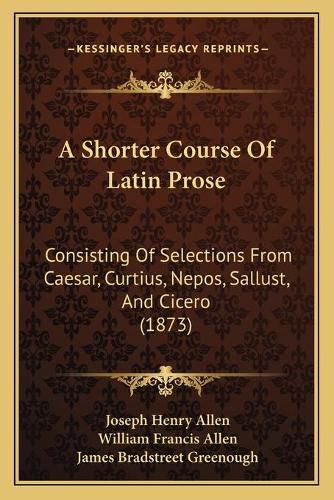 A Shorter Course of Latin Prose: Consisting of Selections from Caesar, Curtius, Nepos, Sallust, and Cicero (1873)