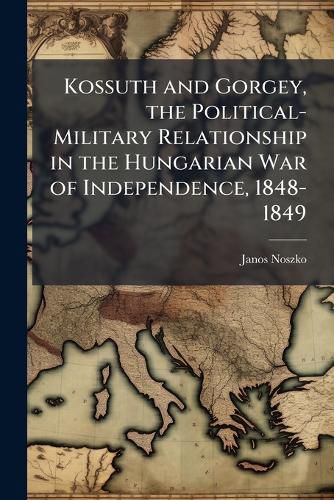 Cover image for Kossuth and Gorgey, the Political-Military Relationship in the Hungarian War of Independence, 1848-1849