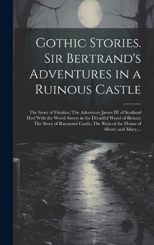 Cover image for Gothic Stories. Sir Bertrand's Adventures in a Ruinous Castle; The Story of Fitzalan; The Adventure James III of Scotland Had With the Weird Sisters in the Dreadful Wood of Birnan; The Story of Raymond Castle; The Ruin of the House of Albert; and Mary, ...