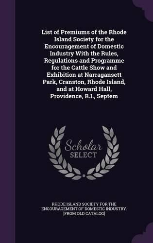 Cover image for List of Premiums of the Rhode Island Society for the Encouragement of Domestic Industry With the Rules, Regulations and Programme for the Cattle Show and Exhibition at Narragansett Park, Cranston, Rhode Island, and at Howard Hall, Providence, R.I., Septem