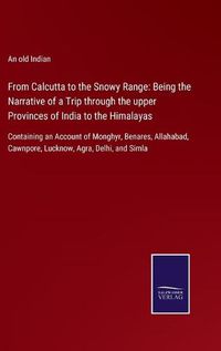 Cover image for From Calcutta to the Snowy Range: Being the Narrative of a Trip through the upper Provinces of India to the Himalayas: Containing an Account of Monghyr, Benares, Allahabad, Cawnpore, Lucknow, Agra, Delhi, and Simla